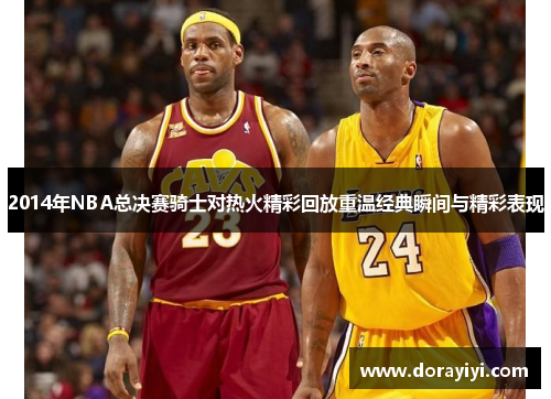 2014年NBA总决赛骑士对热火精彩回放重温经典瞬间与精彩表现