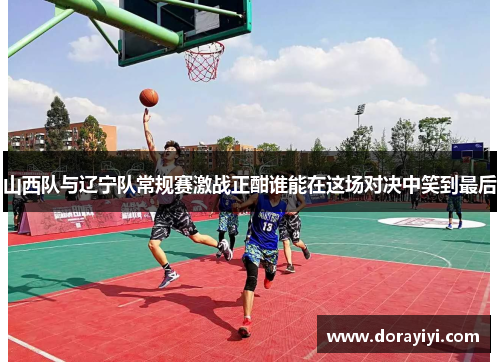 山西队与辽宁队常规赛激战正酣谁能在这场对决中笑到最后
